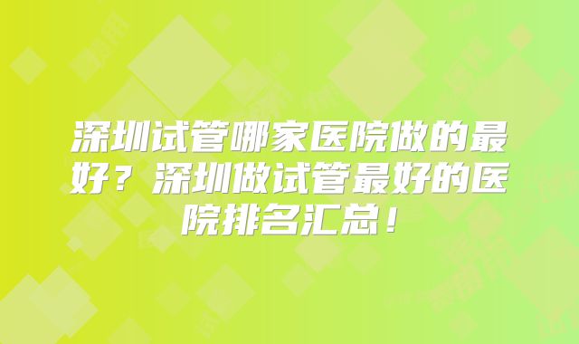 深圳试管哪家医院做的最好?深圳做试管最好的医院排名汇总!