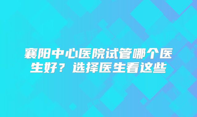襄阳中心医院试管哪个医生好？选择医生看这些