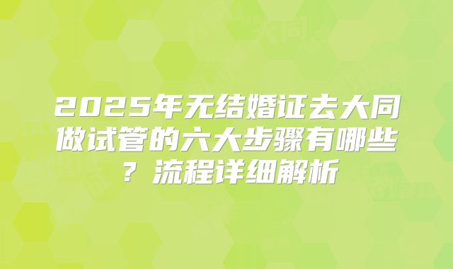 2025年无结婚证去大同做试管的六大步骤有哪些？流程详细解析