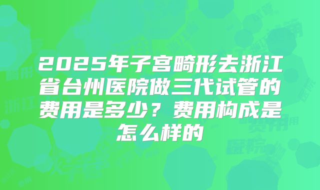 2025年子宫畸形去浙江省台州医院做三代试管的费用是多少？费用构成是怎么样的