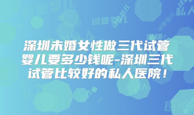 深圳未婚女性做三代试管婴儿要多少钱呢-深圳三代试管比较好的私人医院！