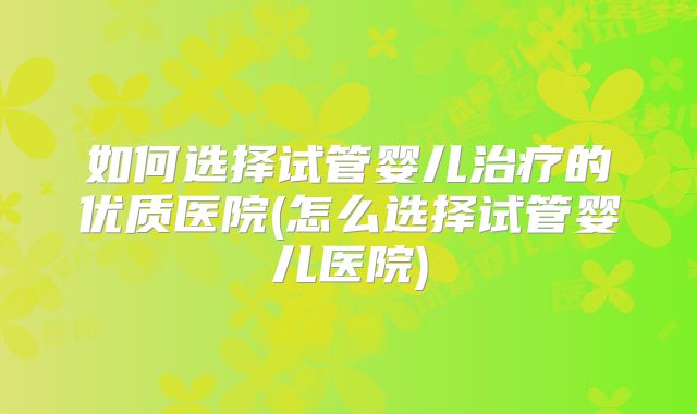 如何选择试管婴儿治疗的优质医院(怎么选择试管婴儿医院)