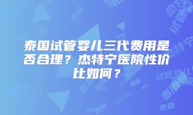 泰国试管婴儿三代费用是否合理？杰特宁医院性价比如何？