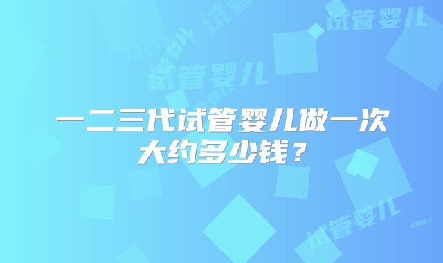 一二三代试管婴儿做一次大约多少钱？