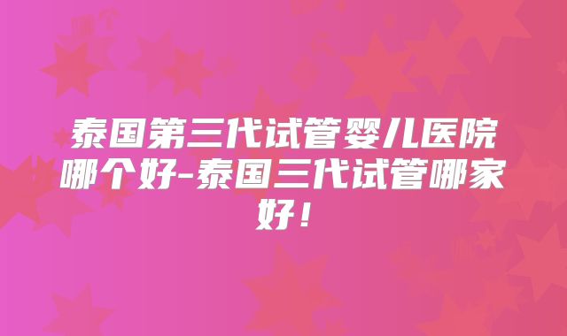 泰国第三代试管婴儿医院哪个好-泰国三代试管哪家好！