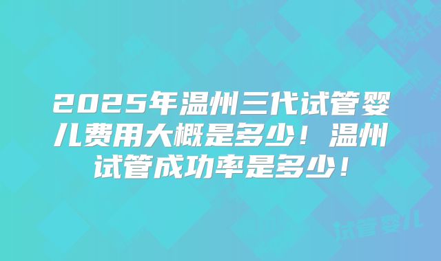 2025年温州三代试管婴儿费用大概是多少！温州试管成功率是多少！