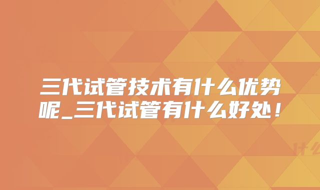 三代试管技术有什么优势呢_三代试管有什么好处！