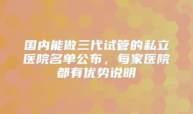 国内能做三代试管的私立医院名单公布，每家医院都有优势说明