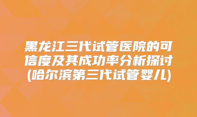 黑龙江三代试管医院的可信度及其成功率分析探讨(哈尔滨第三代试管婴儿)