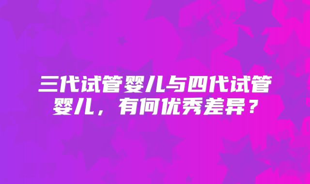 三代试管婴儿与四代试管婴儿,有何优秀差异?