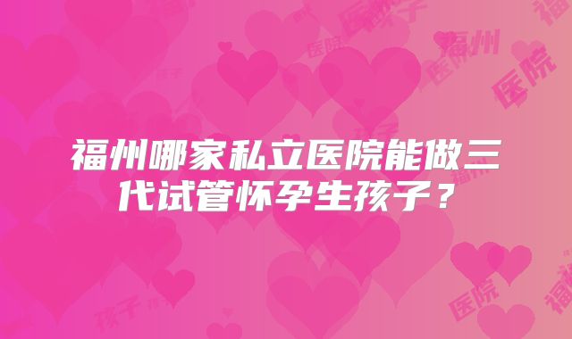 福州哪家私立医院能做三代试管怀孕生孩子？