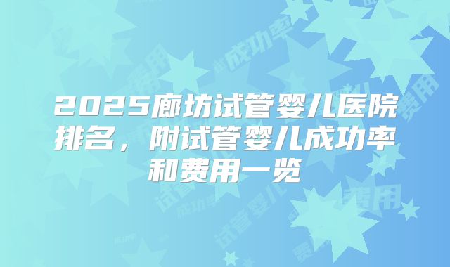 2025廊坊试管婴儿医院排名,附试管婴儿成功率和费用一览