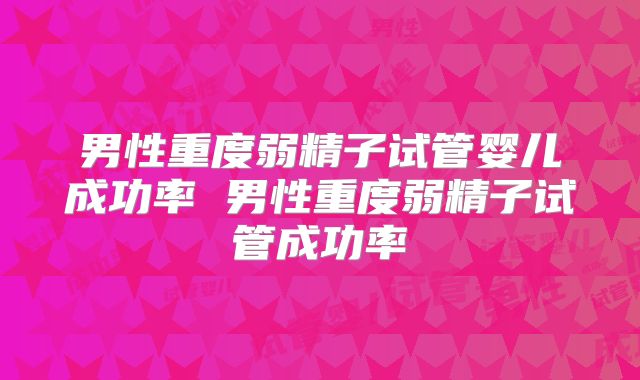 男性重度弱精子试管婴儿成功率 男性重度弱精子试管成功率