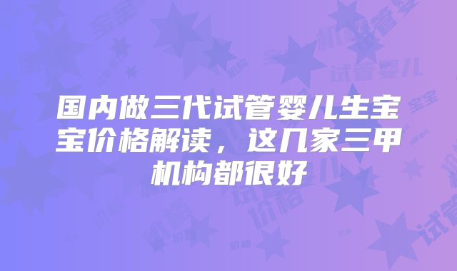 国内做三代试管婴儿生宝宝价格解读,这几家三甲机构都很好