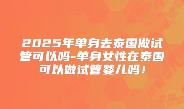 2025年单身去泰国做试管可以吗-单身女性在泰国可以做试管婴儿吗!
