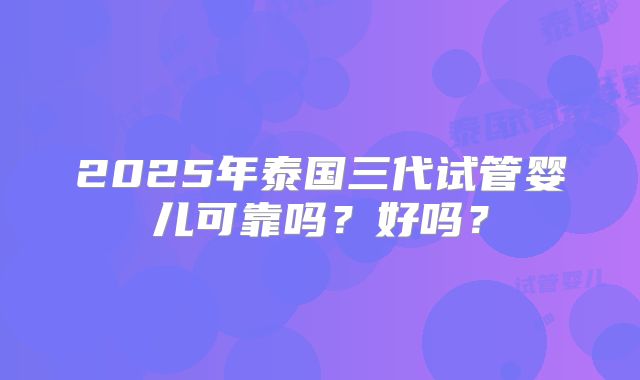 2025年泰国三代试管婴儿可靠吗?好吗?