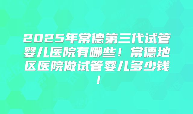2025年常德第三代试管婴儿医院有哪些！常德地区医院做试管婴儿多少钱！