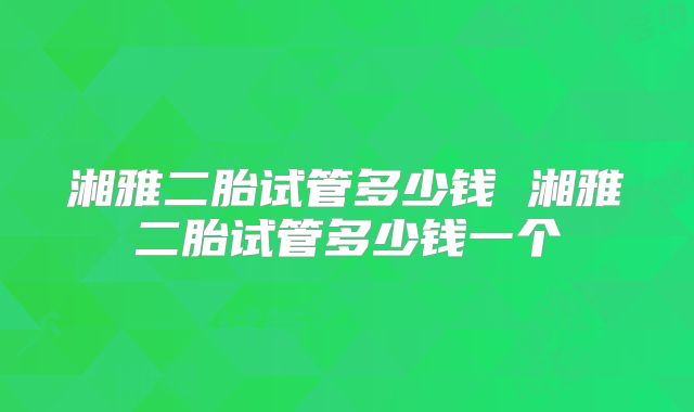 湘雅二胎试管多少钱 湘雅二胎试管多少钱一个