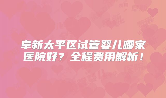 阜新太平区试管婴儿哪家医院好？全程费用解析！