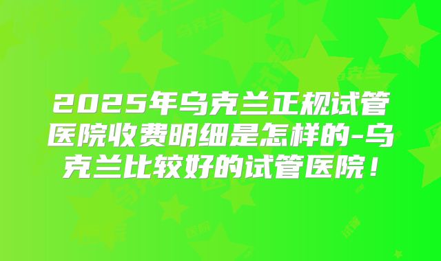 2025年乌克兰正规试管医院收费明细是怎样的-乌克兰比较好的试管医院!