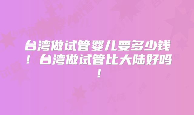 台湾做试管婴儿要多少钱!台湾做试管比大陆好吗!