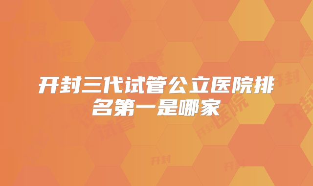 开封三代试管公立医院排名第一是哪家