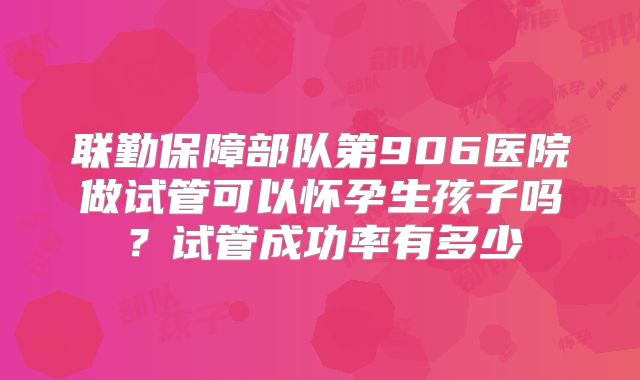 联勤保障部队第906医院做试管可以怀孕生孩子吗?试管成功率有多少