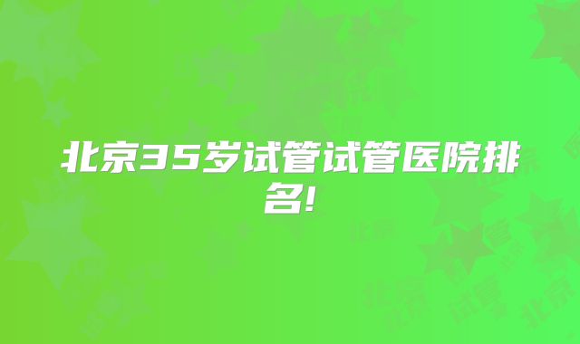 北京35岁试管试管医院排名!