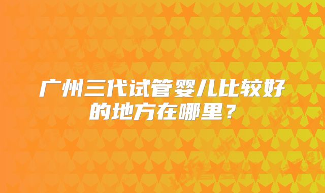 广州三代试管婴儿比较好的地方在哪里？