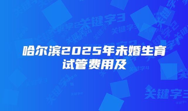 哈尔滨2025年未婚生育试管费用及