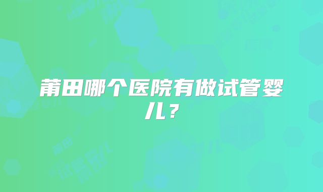 莆田哪个医院有做试管婴儿?