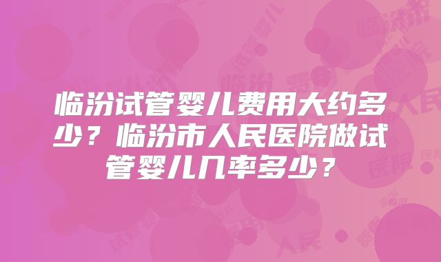 临汾试管婴儿费用大约多少？临汾市人民医院做试管婴儿几率多少？