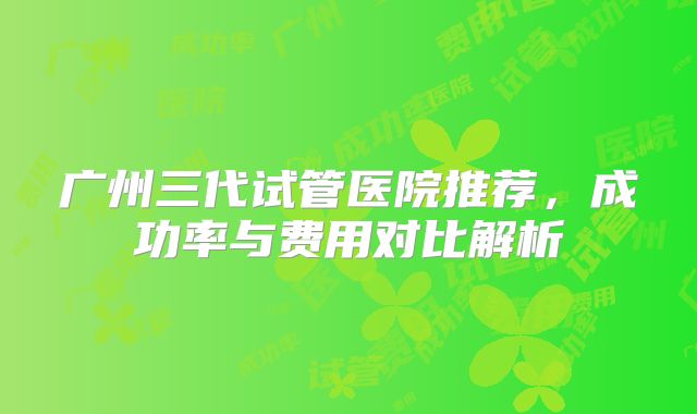 广州三代试管医院推荐,成功率与费用对比解析