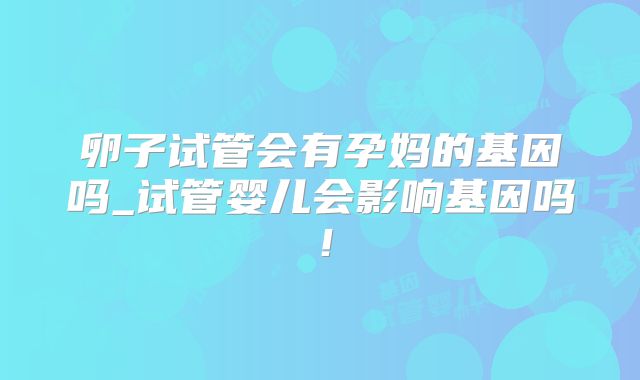 卵子试管会有孕妈的基因吗_试管婴儿会影响基因吗!
