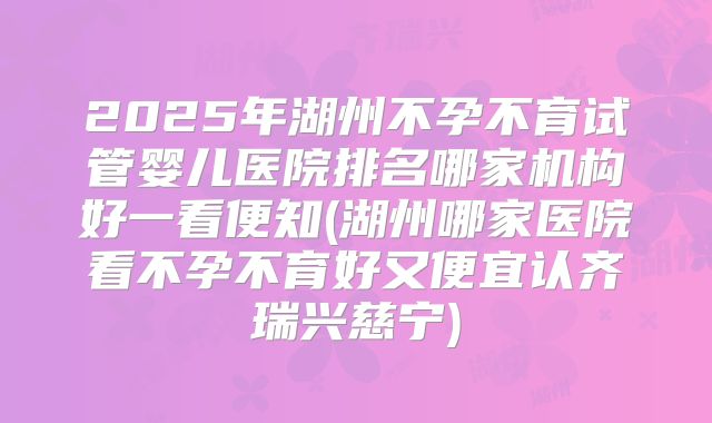 2025年湖州不孕不育试管婴儿医院排名哪家机构好一看便知(湖州哪家医院看不孕不育好又便宜认齐瑞兴慈宁)
