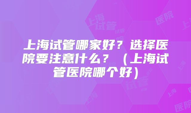 上海试管哪家好?选择医院要注意什么?(上海试管医院哪个好)