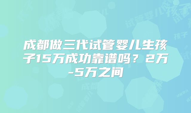 成都做三代试管婴儿生孩子15万成功靠谱吗？2万-5万之间