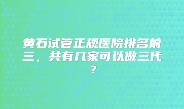 黄石试管正规医院排名前三,共有几家可以做三代?