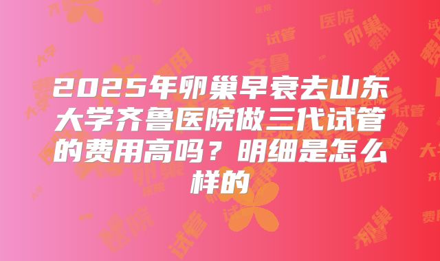 2025年卵巢早衰去山东大学齐鲁医院做三代试管的费用高吗?明细是怎么样的