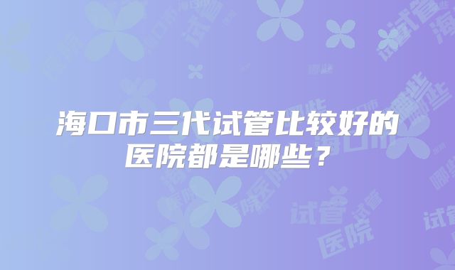 海口市三代试管比较好的医院都是哪些？