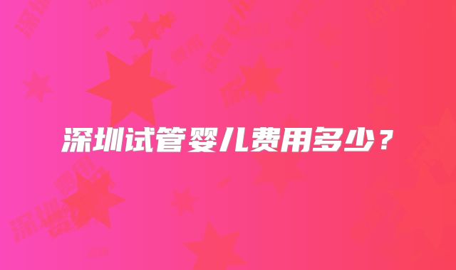 深圳试管婴儿费用多少？