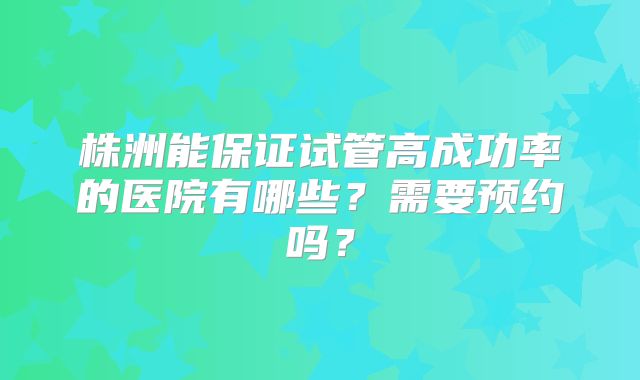 株洲能保证试管高成功率的医院有哪些？需要预约吗？