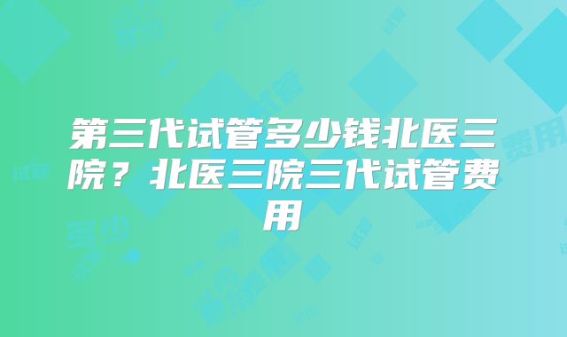 第三代试管多少钱北医三院？北医三院三代试管费用