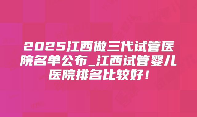 2025江西做三代试管医院名单公布_江西试管婴儿医院排名比较好！