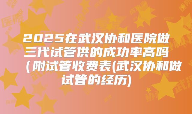 2025在武汉协和医院做三代试管供的成功率高吗（附试管收费表(武汉协和做试管的经历)