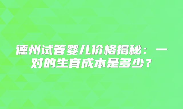 德州试管婴儿价格揭秘：一对的生育成本是多少？