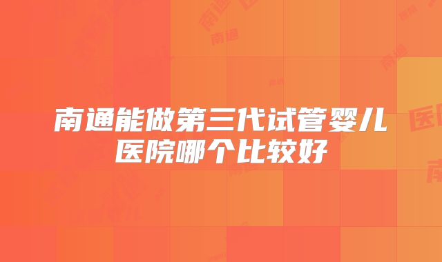 南通能做第三代试管婴儿医院哪个比较好