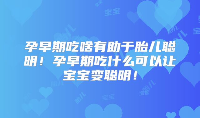 孕早期吃啥有助于胎儿聪明！孕早期吃什么可以让宝宝变聪明！