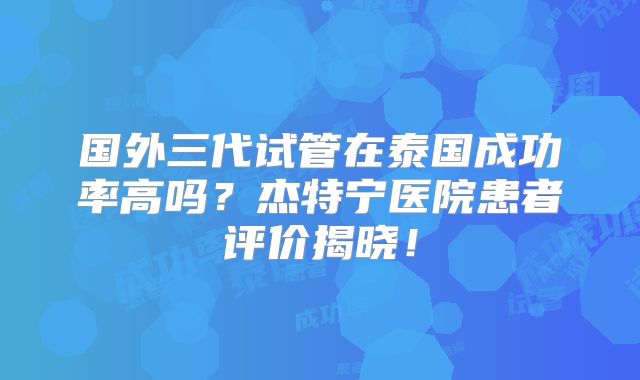 国外三代试管在泰国成功率高吗？杰特宁医院患者评价揭晓！