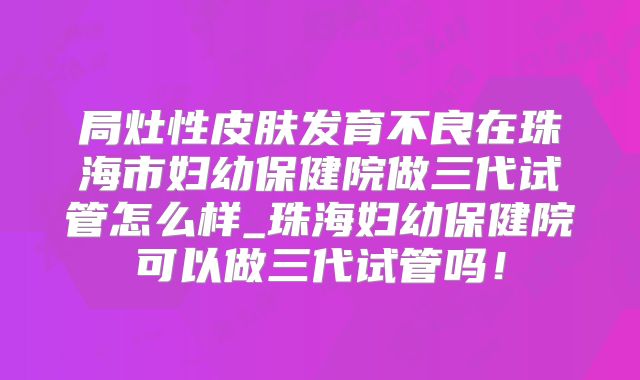 局灶性皮肤发育不良在珠海市妇幼保健院做三代试管怎么样_珠海妇幼保健院可以做三代试管吗！